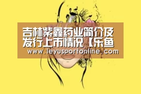 吉林紫鑫药业简介及发行上市情况【乐鱼体育官方网站】(图2) 乐鱼体育官方网站
