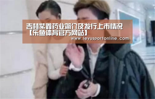 吉林紫鑫药业简介及发行上市情况【乐鱼体育官方网站】(图4) 乐鱼体育网站入口